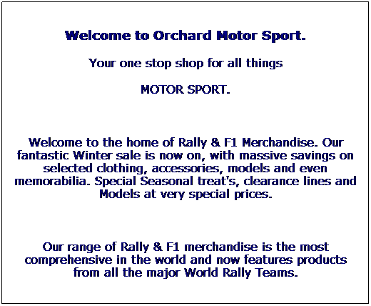 Text Box: Welcome to Orchard Motor Sport.
Your one stop shop for all things 
MOTOR SPORT.
 
Welcome to the home of Rally & F1 Merchandise. Our fantastic Winter sale is now on, with massive savings on selected clothing, accessories, models and even memorabilia. Special Seasonal treat's, clearance lines and Models at very special prices. 
 
Our range of Rally & F1 merchandise is the most comprehensive in the world and now features products from all the major World Rally Teams.
