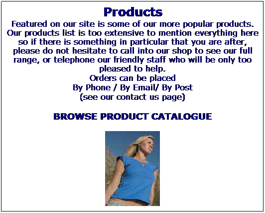 Text Box: Products
Featured on our site is some of our more popular products. Our products list is too extensive to mention everything here so if there is something in particular that you are after, please do not hesitate to call into our shop to see our full range, or telephone our friendly staff who will be only too pleased to help.
Orders can be placed
By Phone / By Email/ By Post
(see our contact us page) 
BROWSE PRODUCT CATALOGUE

 

